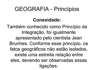 GEOGRAFIA - Princípios
Conexidade:
Também conhecido como Princípio da
Integração, foi igualmente
apresentado pelo cientista Jean
Brunhes. Conforme esse princípio, os
fatos geográficos não estão isolados,
existe uma estreita relação entre
eles, devendo ser observadas essas
ligações.
 