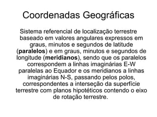 Coordenadas Geográficas
Sistema referencial de localização terrestre
baseado em valores angulares expressos em
graus, minutos e segundos de latitude
(paralelos) e em graus, minutos e segundos de
longitude (meridianos), sendo que os paralelos
correspondem a linhas imaginárias E-W
paralelas ao Equador e os meridianos a linhas
imaginárias N-S, passando pelos polos,
correspondentes a interseção da superfície
terrestre com planos hipotéticos contendo o eixo
de rotação terrestre.
 