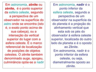 Em astronomia, zênite ou
zénite, é o ponto superior
da esfera celeste, segundo
a perspectiva de um
observador na superfície do
astro onde se encontra (isto
é, o exato ponto acima de
sua cabeça), ou a
interseção da vertical
superior do lugar com a
esfera celeste. É o marco
referencial de localização
de posições de objetos
celestes. O zênite também
denominado auge, apogeu,
culminância opõe-se a nadir
.
Em astronomia, nadir é o
ponto inferior da
esfera celeste, segundo a
perspectiva de um
observador na superfície da
do planeta é a projeção do
alinhamento vertical que
esta sob os pés do
observador à esfera celeste
superior, localizada do outro
lado da planeta e é o oposto
ao Zênite.
Em astronomia, nadir é o
ponto inferior da esfera
celeste, ou seja,
diametralmente oposto ao
zênite.
 