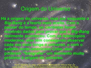 Origem do Universo
Há a origem do universo, mas por enquanto o
Big-Bang é a teoria mais aceita. Com o
passar do tempo, os cientistas foram
reunindo dados para provar que o Big-Bang
realmente aconteceu. Com os telescópios
modernos, eles têm conseguido observar
cada vez mais longe o universo, e com o
satélite norte-americano Cobe, eles
puderam "fotografar" um momento muito
próximo à origem do universo.
Fonte: adaptado do artigo originalmente publicado em Ciência Hoje por
Laerte Sodré Jr., Instituto Astronômico e Geofísico,Universidade de São Paulo
 