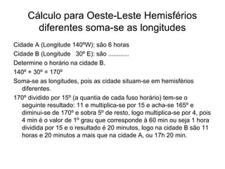 Cálculo para Oeste-Leste Hemisférios
diferentes soma-se as longitudes
Cidade A (Longitude 140ºW): são 6 horas
Cidade B (Longitude 30º E): são ............
Determine o horário na cidade B.
140º + 30º = 170º
Soma-se as longitudes, pois as cidade situam-se em hemisférios
diferentes.
170º dividido por 15º (a quantia de cada fuso horário) tem-se o
seguinte resultado: 11 e multiplica-se por 15 e acha-se 165º e
diminui-se de 170º e sobra 5º de resto, logo multiplica-se por 4, pois
4 min é o valor de 1º grau que corresponde à 60 min ou seja 1 hora
dividida por 15 e o resultado é 20 minutos, logo na cidade B são 11
horas e 20 minutos a mais que na cidade A, ou 17h 20 min.
 