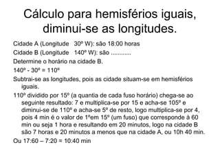 Cálculo para hemisférios iguais,
diminui-se as longitudes.
Cidade A (Longitude 30º W): são 18:00 horas
Cidade B (Longitude 140º W): são ............
Determine o horário na cidade B.
140º - 30º = 110º
Subtrai-se as longitudes, pois as cidade situam-se em hemisférios
iguais.
110º dividido por 15º (a quantia de cada fuso horário) chega-se ao
seguinte resultado: 7 e multiplica-se por 15 e acha-se 105º e
diminui-se de 110º e acha-se 5º de resto, logo multiplica-se por 4,
pois 4 min é o valor de 1ºem 15º (um fuso) que corresponde à 60
min ou seja 1 hora e resultando em 20 minutos, logo na cidade B
são 7 horas e 20 minutos a menos que na cidade A, ou 10h 40 min.
Ou 17:60 – 7:20 = 10:40 min
 