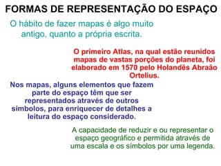 FORMAS DE REPRESENTAÇÃO DO ESPAÇO
O hábito de fazer mapas é algo muito
antigo, quanto a própria escrita.
O primeiro Atlas, na qual estão reunidos
mapas de vastas porções do planeta, foi
elaborado em 1570 pelo Holandês Abraão
Ortelius.
Nos mapas, alguns elementos que fazem
parte do espaço têm que ser
representados através de outros
símbolos, para enriquecer de detalhes a
leitura do espaço considerado.
A capacidade de reduzir e ou representar o
espaço geográfico e permitida através de
uma escala e os símbolos por uma legenda.
 