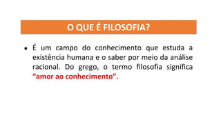 O QUE É FILOSOFIA?
● É um campo do conhecimento que estuda a
existência humana e o saber por meio da análise
racional. Do grego, o termo filosofia significa
“amor ao conhecimento”.
 