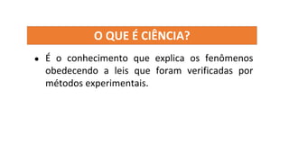 O QUE É CIÊNCIA?
● É o conhecimento que explica os fenômenos
obedecendo a leis que foram verificadas por
métodos experimentais.
 