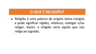 O QUE É RELIGIÃO?
● Religião é uma palavra de origem latina (religio)
e pode significar rigidez, releitura, reeleger e/ou
religar. Assim, a religião seria aquilo que nos
religa ao sagrado.
 