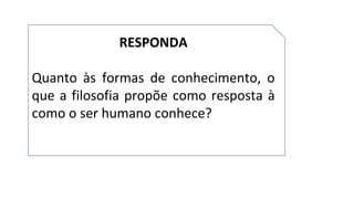 RESPONDA
Quanto às formas de conhecimento, o
que a filosofia propõe como resposta à
como o ser humano conhece?
 