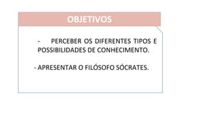 - PERCEBER OS DIFERENTES TIPOS E
POSSIBILIDADES DE CONHECIMENTO.
- APRESENTAR O FILÓSOFO SÓCRATES.
OBJETIVOS
 
