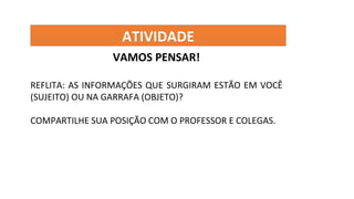 ATIVIDADE
VAMOS PENSAR!
REFLITA: AS INFORMAÇÕES QUE SURGIRAM ESTÃO EM VOCÊ
(SUJEITO) OU NA GARRAFA (OBJETO)?
COMPARTILHE SUA POSIÇÃO COM O PROFESSOR E COLEGAS.
 