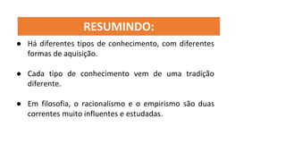 RESUMINDO:
● Há diferentes tipos de conhecimento, com diferentes
formas de aquisição.
● Cada tipo de conhecimento vem de uma tradição
diferente.
● Em filosofia, o racionalismo e o empirismo são duas
correntes muito influentes e estudadas.
 