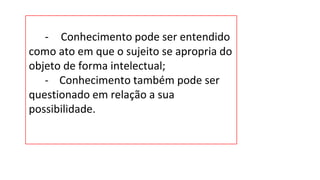 - Conhecimento pode ser entendido
como ato em que o sujeito se apropria do
objeto de forma intelectual;
- Conhecimento também pode ser
questionado em relação a sua
possibilidade.
 