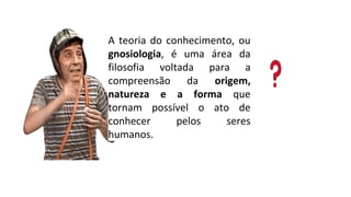 A teoria do conhecimento, ou
gnosiologia, é uma área da
filosofia voltada para a
compreensão da origem,
natureza e a forma que
tornam possível o ato de
conhecer pelos seres
humanos.
 