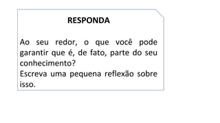 RESPONDA
Ao seu redor, o que você pode
garantir que é, de fato, parte do seu
conhecimento?
Escreva uma pequena reflexão sobre
isso.
 