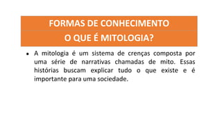 FORMAS DE CONHECIMENTO
O QUE É MITOLOGIA?
● A mitologia é um sistema de crenças composta por
uma série de narrativas chamadas de mito. Essas
histórias buscam explicar tudo o que existe e é
importante para uma sociedade.
 