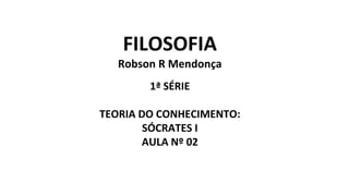 FILOSOFIA
Robson R Mendonça
1ª SÉRIE
TEORIA DO CONHECIMENTO:
SÓCRATES I
AULA Nº 02
 