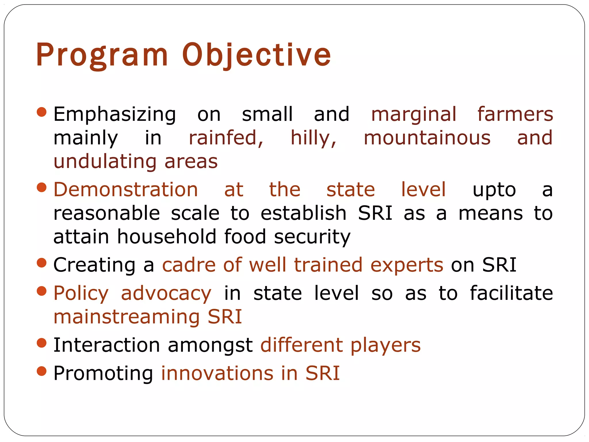 Program Objective
 Emphasizing   on small and marginal farmers
  mainly in rainfed, hilly, mountainous and
  undulating areas
 Demonstration    at the state level upto a
  reasonable scale to establish SRI as a means to
  attain household food security
 Creating a cadre of well trained experts on SRI
 Policy advocacy in state level so as to facilitate
  mainstreaming SRI
 Interaction amongst different players
 Promoting innovations in SRI
 