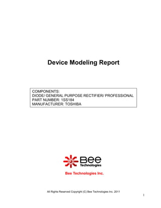 Device Modeling Report



COMPONENTS:
DIODE/ GENERAL PURPOSE RECTIFIER/ PROFESSIONAL
PART NUMBER: 1SS184
MANUFACTURER: TOSHIBA




                    Bee Technologies Inc.



      All Rights Reserved Copyright (C) Bee Technologies Inc. 2011
                                                                     1
 