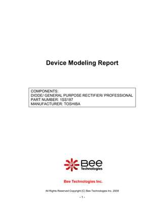 Device Modeling Report



COMPONENTS:
DIODE/ GENERAL PURPOSE RECTIFIER/ PROFESSIONAL
PART NUMBER: 1SS187
MANUFACTURER: TOSHIBA




                    Bee Technologies Inc.

      All Rights Reserved Copyright (C) Bee Technologies Inc. 2008

                                 -1-
 