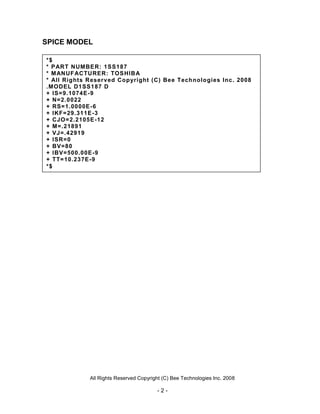 All Rights Reserved Copyright (C) Bee Technologies Inc. 2008
- 2 -
SPICE MODEL
*$
* PART NUMBER: 1SS187
* MANUFACTURER: TOSHIBA
* All Rights Reserved Copyright (C) Bee Technologies Inc. 2008
.MODEL D1SS187 D
+ IS=9.1074E-9
+ N=2.0022
+ RS=1.0000E-6
+ IKF=29.311E-3
+ CJO=2.2105E-12
+ M=.21891
+ VJ=.42919
+ ISR=0
+ BV=80
+ IBV=500.00E-9
+ TT=10.237E-9
*$
 
