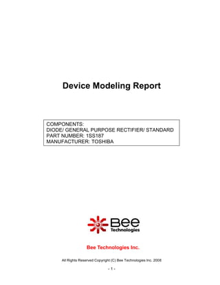 Device Modeling Report



COMPONENTS:
DIODE/ GENERAL PURPOSE RECTIFIER/ STANDARD
PART NUMBER: 1SS187
MANUFACTURER: TOSHIBA




                   Bee Technologies Inc.

     All Rights Reserved Copyright (C) Bee Technologies Inc. 2008

                                -1-
 