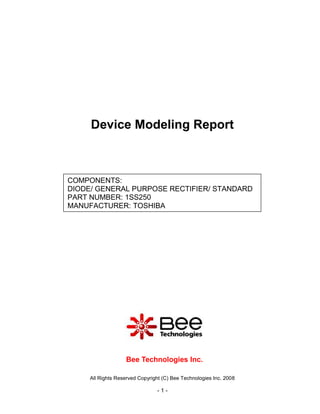 Device Modeling Report



COMPONENTS:
DIODE/ GENERAL PURPOSE RECTIFIER/ STANDARD
PART NUMBER: 1SS250
MANUFACTURER: TOSHIBA




                   Bee Technologies Inc.

     All Rights Reserved Copyright (C) Bee Technologies Inc. 2008

                                -1-
 