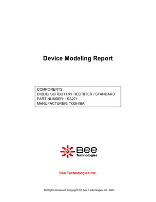 Device Modeling Report



COMPONENTS:
DIODE/ SCHOOTTKY RECTIFIER / STANDARD
PART NUMBER: 1SS271
MANUFACTURER: TOSHIBA




                Bee Technologies Inc.



   All Rights Reserved Copyright (C) Bee Technologies Inc. 2004
 