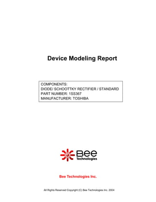 Device Modeling Report



COMPONENTS:
DIODE/ SCHOOTTKY RECTIFIER / STANDARD
PART NUMBER: 1SS367
MANUFACTURER: TOSHIBA




              Bee Technologies Inc.


 All Rights Reserved Copyright (C) Bee Technologies Inc. 2004
 