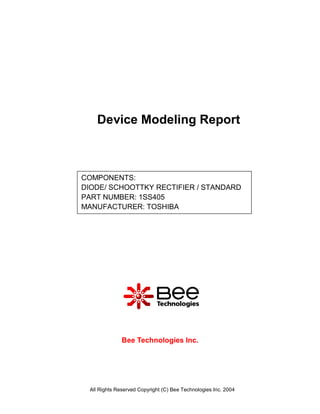 Device Modeling Report



COMPONENTS:
DIODE/ SCHOOTTKY RECTIFIER / STANDARD
PART NUMBER: 1SS405
MANUFACTURER: TOSHIBA




              Bee Technologies Inc.




 All Rights Reserved Copyright (C) Bee Technologies Inc. 2004
 