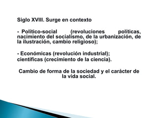 Siglo XVIII. Surge en contexto
-zPolítico-social (revoluciones políticas,
nacimiento del socialismo, de la urbanización, de
la ilustración, cambio religioso);
- Económicas (revolución industrial);
científicas (crecimiento de la ciencia).
Cambio de forma de la sociedad y el carácter de
la vida social.
 