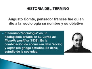  El término "sociología" es un
neologismo creado en su Curso de
filosofía positiva (1838). Es la
combinación de socius (en latín 'socio')
y logos (en griego estudio). Es decir,
estudio de la sociedad.
Augusto Comte, pensador francés fue quien
dio a la sociología su nombre y su objetivo
 