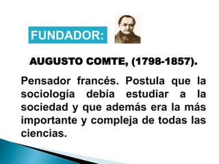 AUGUSTO COMTE, (1798-1857).
Pensador francés. Postula que la
sociología debía estudiar a la
sociedad y que además era la más
importante y compleja de todas las
ciencias.
FUNDADOR:
 