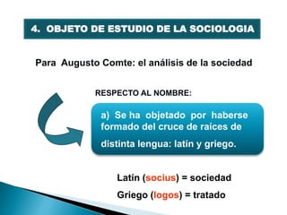 Para Augusto Comte: el análisis de la sociedad
a) Se ha objetado por haberse
formado del cruce de raíces de
distinta lengua: latín y griego.
Latín (socius) = sociedad
Griego (logos) = tratado
4. OBJETO DE ESTUDIO DE LA SOCIOLOGIA
RESPECTO AL NOMBRE:
 