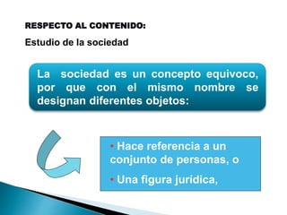 La sociedad es un concepto equivoco,
por que con el mismo nombre se
designan diferentes objetos:
• Hace referencia a un
conjunto de personas, o
• Una figura jurídica,
RESPECTO AL CONTENIDO:
Estudio de la sociedad
 