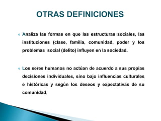  Analiza las formas en que las estructuras sociales, las
instituciones (clase, familia, comunidad, poder y los
problemas social (delito) influyen en la sociedad.
 Los seres humanos no actúan de acuerdo a sus propias
decisiones individuales, sino bajo influencias culturales
e históricas y según los deseos y expectativas de su
comunidad.
OTRAS DEFINICIONES
 