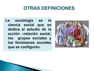 La sociología es la
ciencia social que se
dedica al estudio de la
acción –relación social,
los grupos sociales y
los fenómenos sociales
que se configuran.
OTRAS DEFINICIONES
 