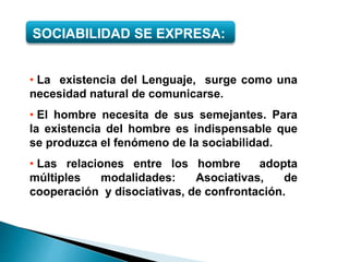 SOCIABILIDAD SE EXPRESA:
• La existencia del Lenguaje, surge como una
necesidad natural de comunicarse.
• El hombre necesita de sus semejantes. Para
la existencia del hombre es indispensable que
se produzca el fenómeno de la sociabilidad.
• Las relaciones entre los hombre adopta
múltiples modalidades: Asociativas, de
cooperación y disociativas, de confrontación.
 