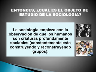 La sociología empieza con la
observación de que los humanos
son criaturas profundamente
sociables (constantemente esta
construyendo y reconstruyendo
grupos).
ENTONCES, ¿CUAL ES EL OBJETO DE
ESTUDIO DE LA SOCIOLOGIA?
 