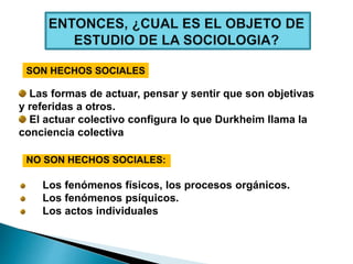 Los fenómenos físicos, los procesos orgánicos.
Los fenómenos psíquicos.
Los actos individuales
NO SON HECHOS SOCIALES:
SON HECHOS SOCIALES
Las formas de actuar, pensar y sentir que son objetivas
y referidas a otros.
El actuar colectivo configura lo que Durkheim llama la
conciencia colectiva
 