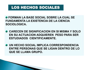 FORMAN LA BASE SOCIAL SOBRE LA CUAL SE
FUNDAMENTA LA EXISTENCIA DE LA CIENCIA
SOCIOLOGICA.
CARECEN DE SIGNIFICACION EN SI MISMA Y SOLO
EN SU ACTUACION ADQUIEREN PESO PARA SER
ESTUDIADOS CIENTIFICAMENTE.
UN HECHO SOCIAL IMPLICA CORRESPONDENCIA
ENTRE PERSONAS QUE SE LIGAN DENTRO DE LO
QUE SE LLAMA GRUPO.
LOS HECHOS SOCIALES
 