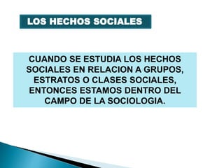 CUANDO SE ESTUDIA LOS HECHOS
SOCIALES EN RELACION A GRUPOS,
ESTRATOS O CLASES SOCIALES,
ENTONCES ESTAMOS DENTRO DEL
CAMPO DE LA SOCIOLOGIA.
LOS HECHOS SOCIALES
 