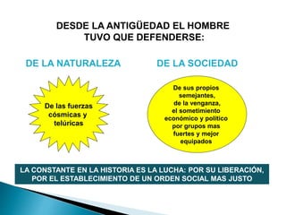 DESDE LA ANTIGÜEDAD EL HOMBRE
TUVO QUE DEFENDERSE:
De las fuerzas
cósmicas y
telúricas
De sus propios
semejantes,
de la venganza,
el sometimiento
económico y político
por grupos mas
fuertes y mejor
equipados
LA CONSTANTE EN LA HISTORIA ES LA LUCHA: POR SU LIBERACIÓN,
POR EL ESTABLECIMIENTO DE UN ORDEN SOCIAL MAS JUSTO
DE LA NATURALEZA DE LA SOCIEDAD
 