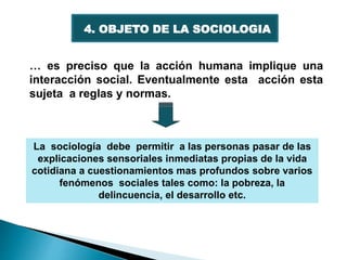 4. OBJETO DE LA SOCIOLOGIA
… es preciso que la acción humana implique una
interacción social. Eventualmente esta acción esta
sujeta a reglas y normas.
La sociología debe permitir a las personas pasar de las
explicaciones sensoriales inmediatas propias de la vida
cotidiana a cuestionamientos mas profundos sobre varios
fenómenos sociales tales como: la pobreza, la
delincuencia, el desarrollo etc.
 