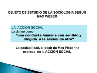 OBJETO DE ESTUDIO DE LA SOCIOLOGIA SEGÚN
MAX WEBER
LA ACCION SOCIAL
La define como:
“una conducta humana con sentido y
dirigida a la acción de otro”
La sociabilidad, al decir de Max Weber se
expresa en la ACCION SOCIAL
 