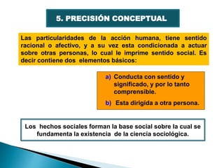 5. PRECISIÓN CONCEPTUAL
Las particularidades de la acción humana, tiene sentido
racional o afectivo, y a su vez esta condicionada a actuar
sobre otras personas, lo cual le imprime sentido social. Es
decir contiene dos elementos básicos:
a) Conducta con sentido y
significado, y por lo tanto
comprensible.
b) Esta dirigida a otra persona.
Los hechos sociales forman la base social sobre la cual se
fundamenta la existencia de la ciencia sociológica.
 