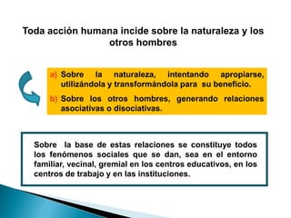Toda acción humana incide sobre la naturaleza y los
otros hombres
a) Sobre la naturaleza, intentando apropiarse,
utilizándola y transformándola para su beneficio.
b) Sobre los otros hombres, generando relaciones
asociativas o disociativas.
Sobre la base de estas relaciones se constituye todos
los fenómenos sociales que se dan, sea en el entorno
familiar, vecinal, gremial en los centros educativos, en los
centros de trabajo y en las instituciones.
 
