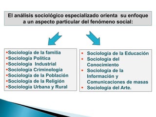 El análisis sociológico especializado orienta su enfoque
a un aspecto particular del fenómeno social:
 Sociología de la Educación
 Sociología del
Conocimiento
 Sociología de la
Información y
Comunicaciones de masas
 Sociología del Arte.
Sociología de la familia
Sociología Política
Sociología Industrial
Sociología Criminología
Sociología de la Población
Sociología de la Religión
Sociología Urbana y Rural
 