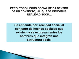 PERO, TODO HECHO SOCIAL SE DA DENTRO
DE UN CONTEXTO, AL QUE SE DENOMINA
REALIDAD SOCIAL.
Se entiende por realidad social al
conjunto de hechos sociales que
existen, y se expresan entre los
hombres que integran una
estructura social
 