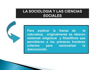 LA SOCIOLOGIA Y LAS CIENCIAS
SOCIALES
Para explicar la fuerza de la
naturaleza, originalmente se idearon
sistemas religiosos y filosóficos que
permitieron a los primeros hombres
criterios para racionalizar lo
desconocido.
 