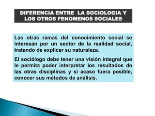 DIFERENCIA ENTRE LA SOCIOLOGIA Y
LOS OTROS FENOMENOS SOCIALES
Las otras ramas del conocimiento social se
interesan por un sector de la realidad social,
tratando de explicar su naturaleza.
El sociólogo debe tener una visión integral que
le permita poder interpretar los resultados de
las otras disciplinas y si acaso fuera posible,
conocer sus métodos de análisis.
 