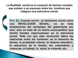 La Realidad social es el conjunto de hechos sociales
que existen y se expresan entre los hombres que
integran una estructura social.
Por. Ej. Cuando ocurre un fenómeno social como
una REVOLUCIÓN SOCIAL, no se trata
simplemente del reemplazo del gobernante por
otro, sino se trata de un hecho socio-político que
tendrá hondas repercusiones en la estructura
social. Toda vez que esta revolución altera las
relaciones entre los hombres: en la tenencia de
tierras, la propiedad urbana, el sistema educativo,
la estructura de la familia, las costumbres y
creencias, el trabajo, la salud, la vivienda, etc.
 
